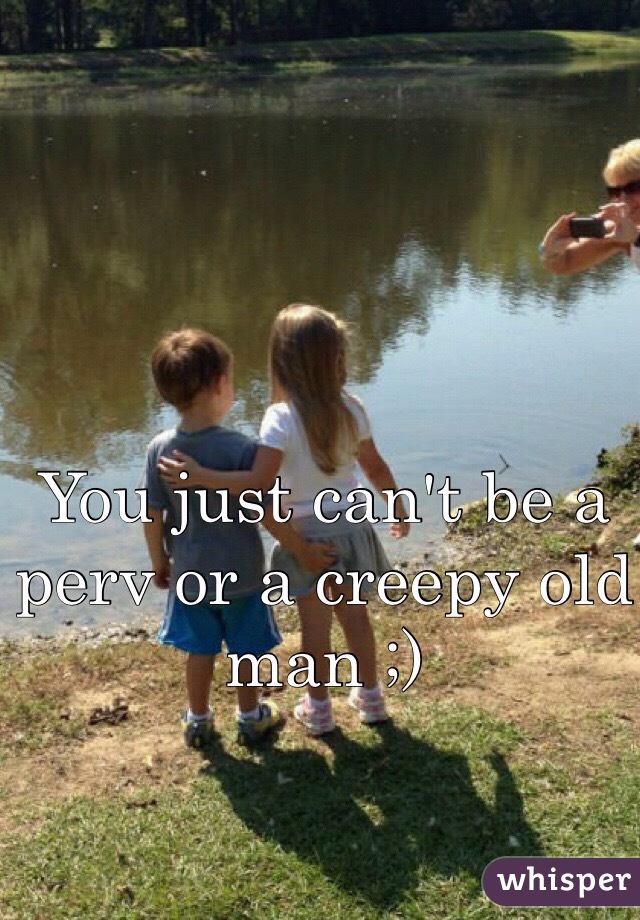 You just can't be a perv or a creepy old man ;)