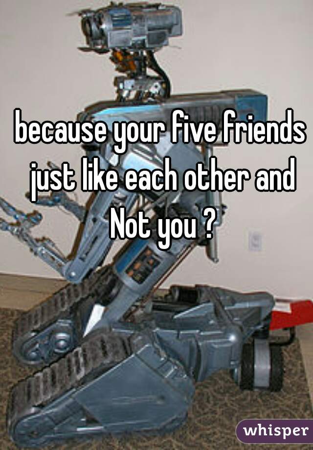 because your five friends just like each other and Not you ?