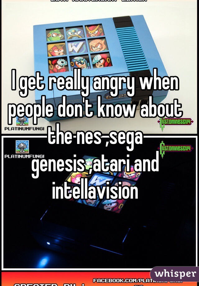 I get really angry when people don't know about the nes ,sega genesis ,atari and intellavision