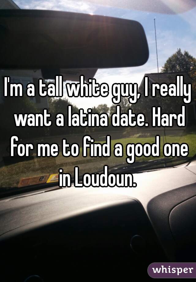 I'm a tall white guy, I really want a latina date. Hard for me to find a good one in Loudoun. 