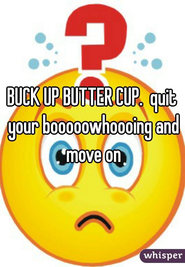 BUCK UP BUTTER CUP.  quit your booooowhoooing and move on