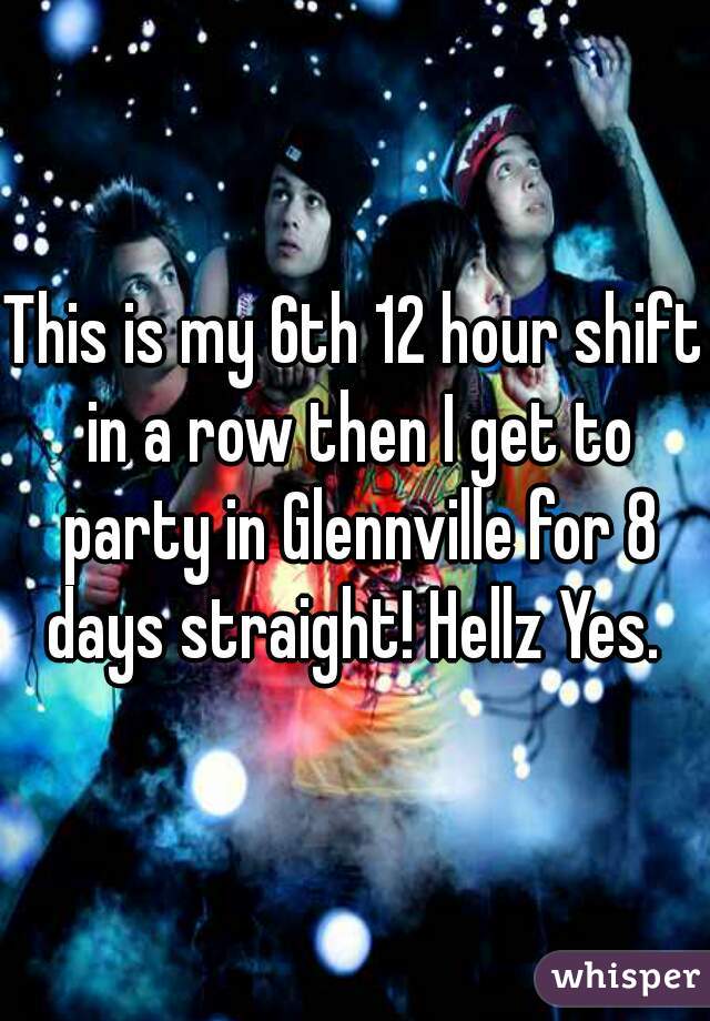 This is my 6th 12 hour shift in a row then I get to party in Glennville for 8 days straight! Hellz Yes. 
