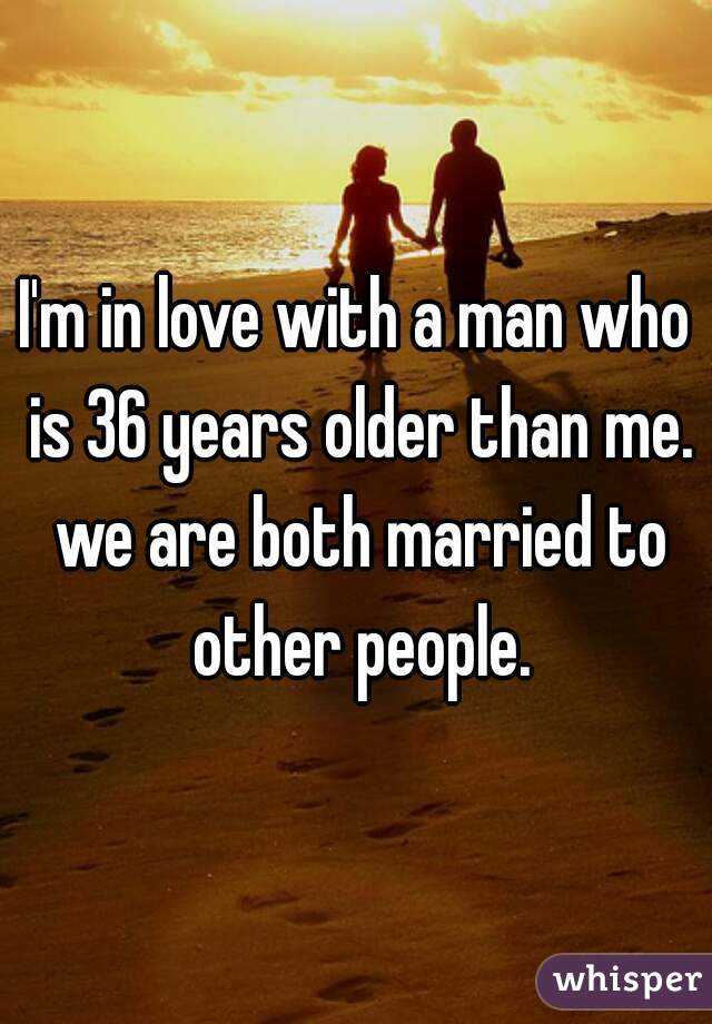 I'm in love with a man who is 36 years older than me. we are both married to other people.