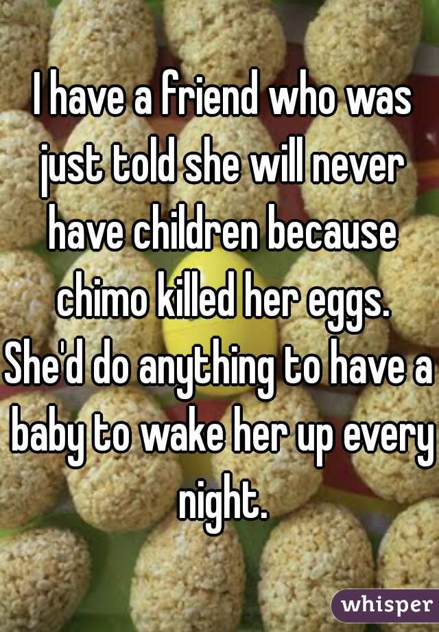  I have a friend who was just told she will never have children because chimo killed her eggs.
She'd do anything to have a baby to wake her up every night.