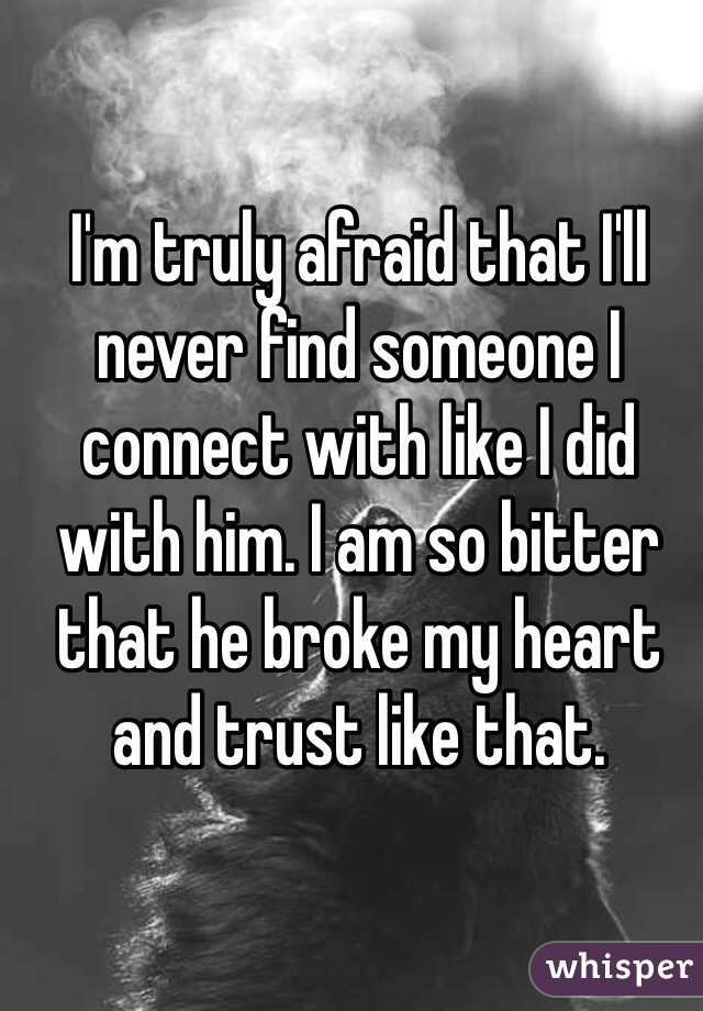 I'm truly afraid that I'll never find someone I connect with like I did with him. I am so bitter that he broke my heart and trust like that. 