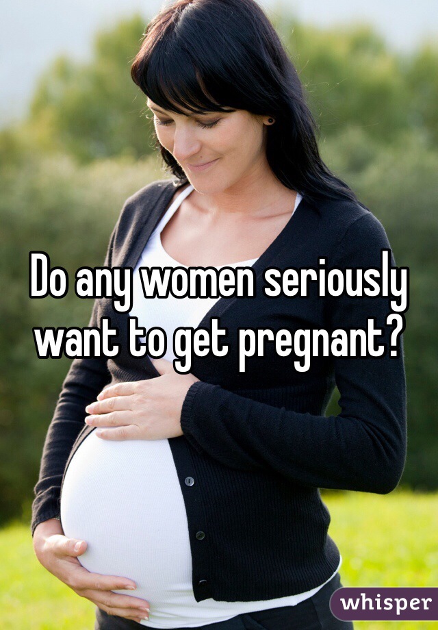 Do any women seriously want to get pregnant?