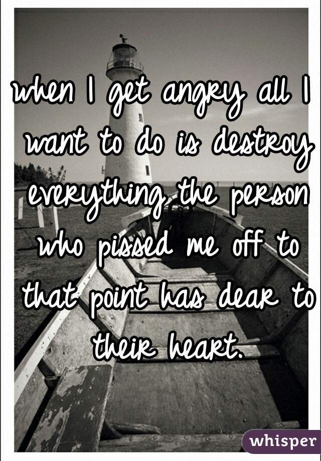 when I get angry all I want to do is destroy everything the person who pissed me off to that point has dear to their heart.