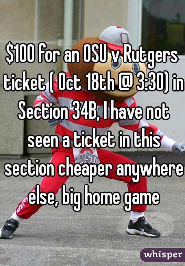 $100 for an OSU v Rutgers ticket ( Oct 18th @ 3:30) in Section 34B, I have not seen a ticket in this section cheaper anywhere else, big home game