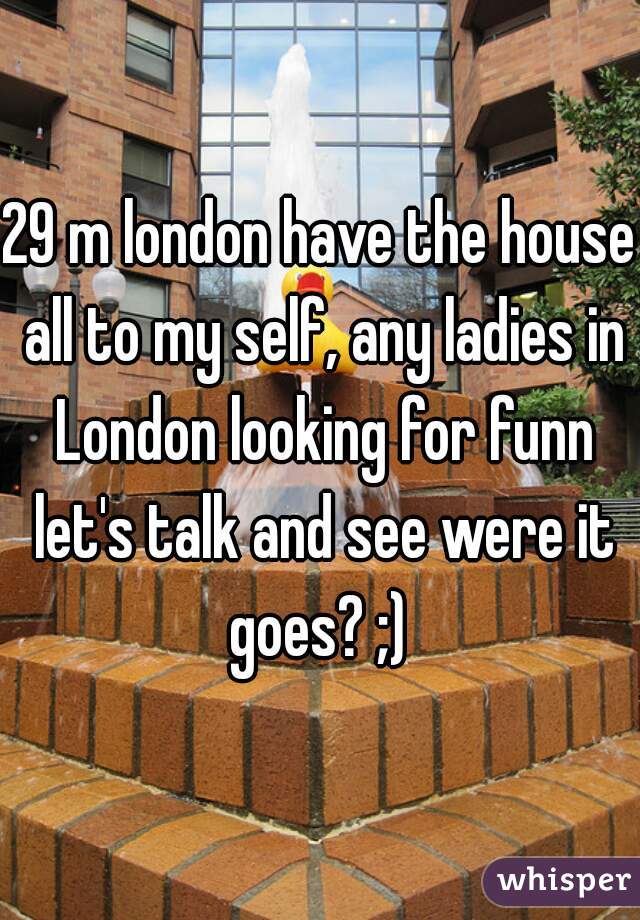 29 m london have the house all to my self, any ladies in London looking for funn let's talk and see were it goes? ;) 