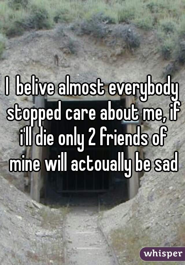 I  belive almost everybody stopped care about me, if i'll die only 2 friends of mine will actoually be sad