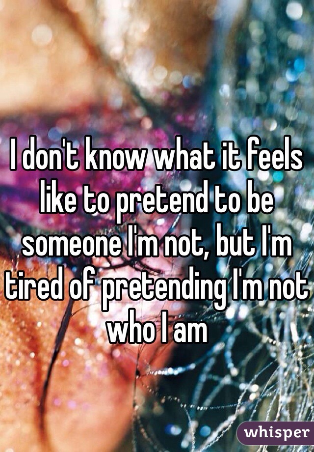 I don't know what it feels like to pretend to be someone I'm not, but I'm tired of pretending I'm not who I am