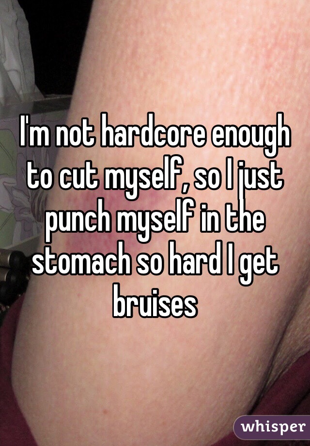 I'm not hardcore enough to cut myself, so I just punch myself in the stomach so hard I get bruises