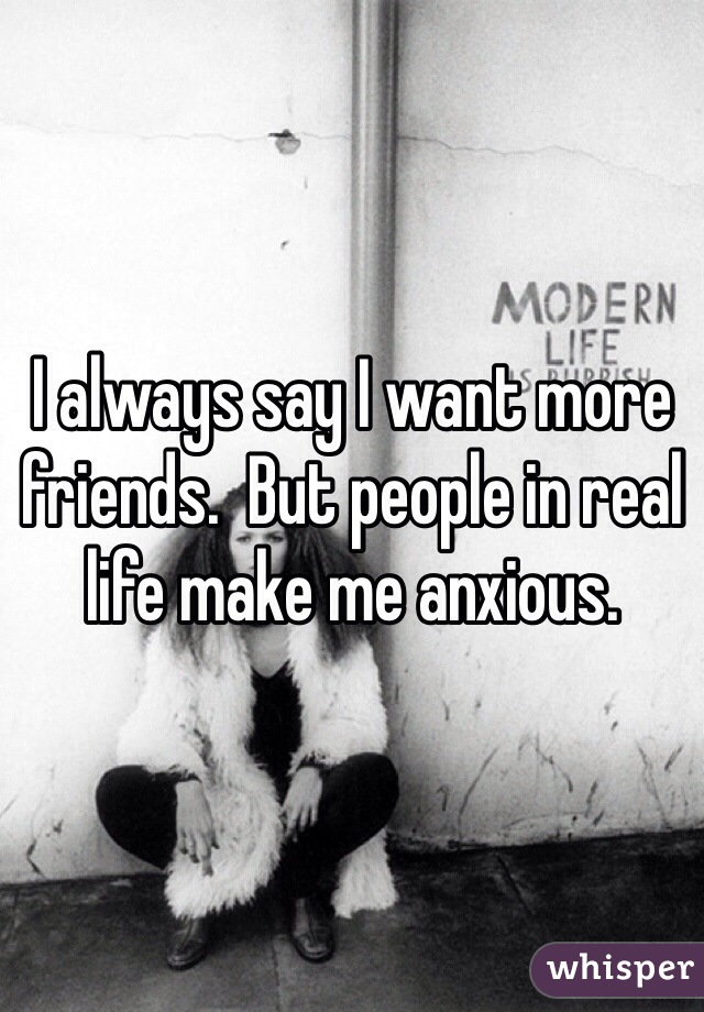 I always say I want more friends.  But people in real life make me anxious.  