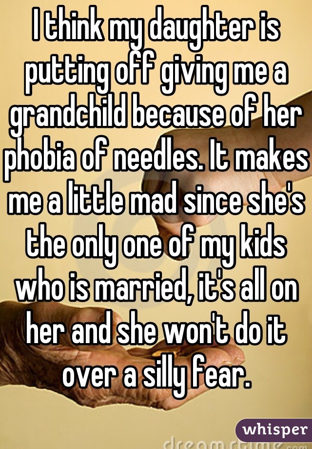 I think my daughter is putting off giving me a grandchild because of her phobia of needles. It makes me a little mad since she's the only one of my kids who is married, it's all on her and she won't do it over a silly fear. 