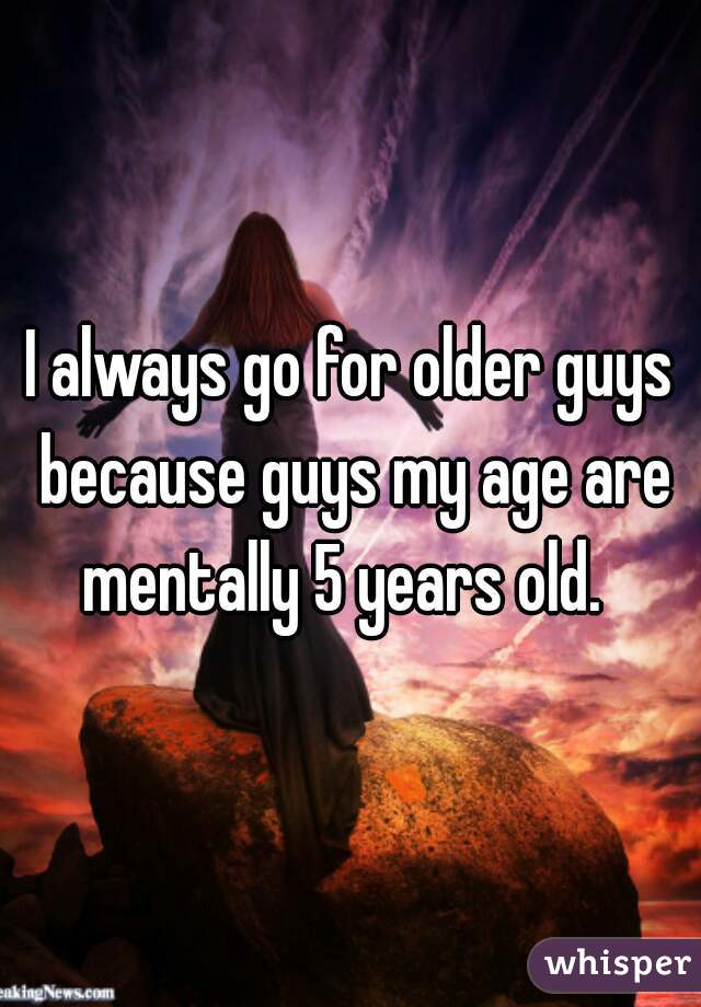 I always go for older guys because guys my age are mentally 5 years old.  