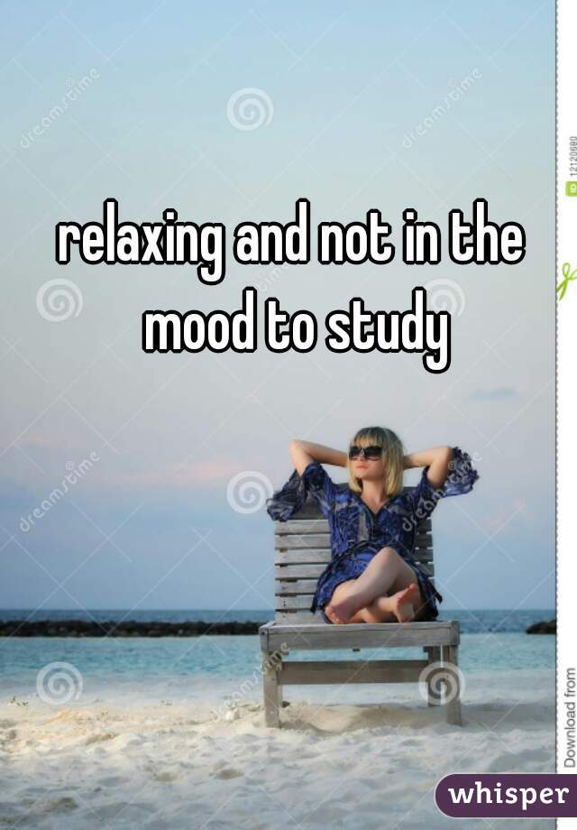 relaxing and not in the mood to study