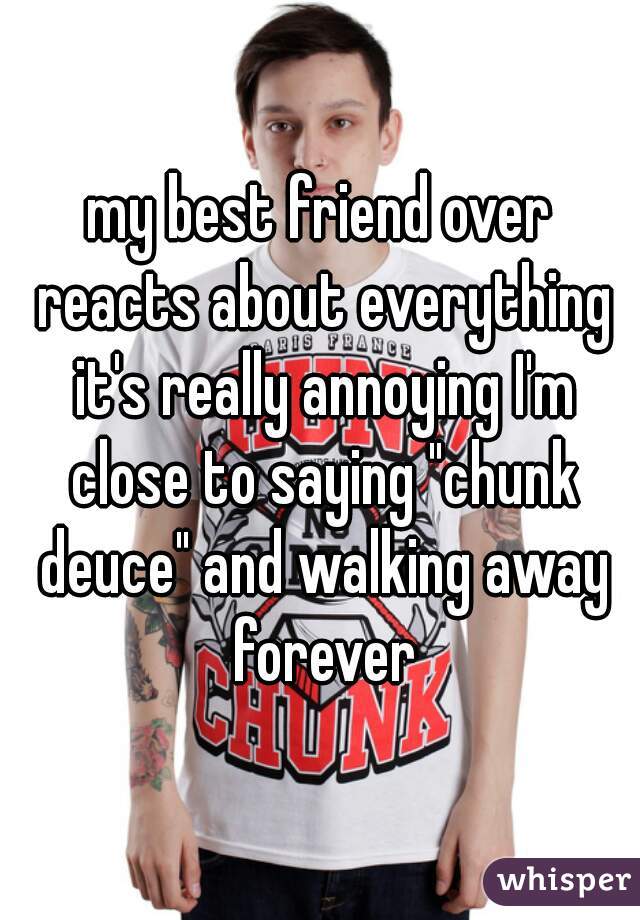 my best friend over reacts about everything it's really annoying I'm close to saying "chunk deuce" and walking away forever