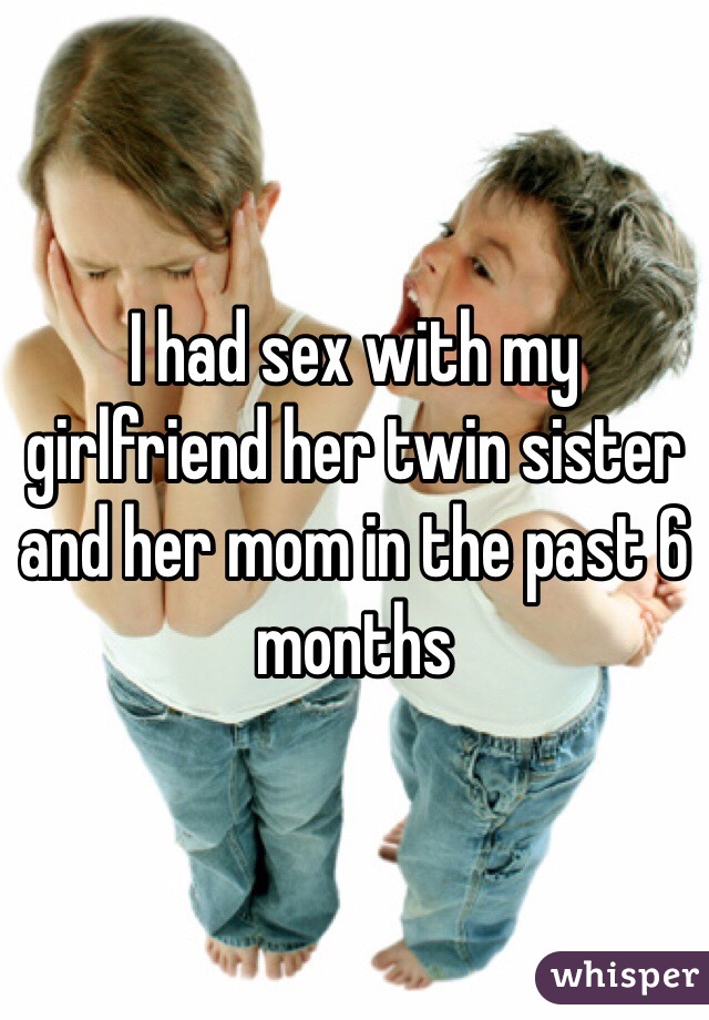 I had sex with my girlfriend her twin sister and her mom in the past 6 months