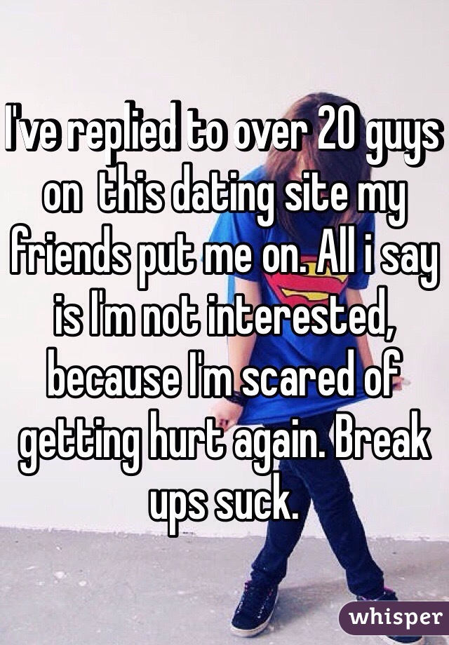 I've replied to over 20 guys on  this dating site my friends put me on. All i say is I'm not interested, because I'm scared of getting hurt again. Break ups suck. 