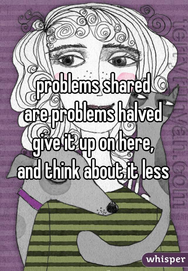 problems shared
are problems halved
give it up on here,
and think about it less