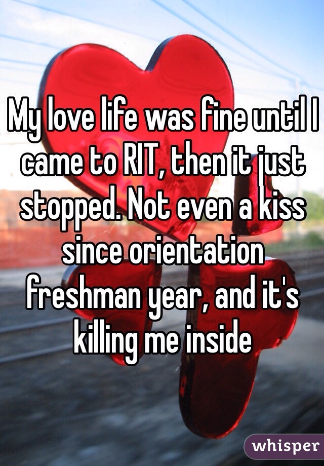My love life was fine until I came to RIT, then it just stopped. Not even a kiss since orientation freshman year, and it's killing me inside 