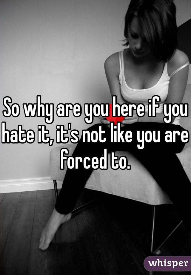 So why are you here if you hate it, it's not like you are forced to.