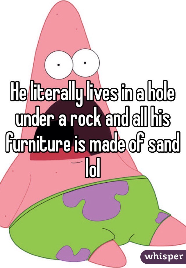 He literally lives in a hole under a rock and all his furniture is made of sand lol