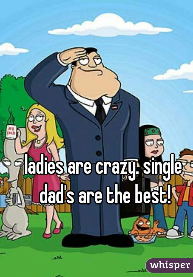 ladies are crazy. single dad's are the best!