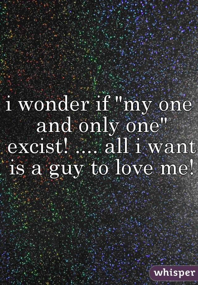 i wonder if "my one and only one" excist! .... all i want is a guy to love me!