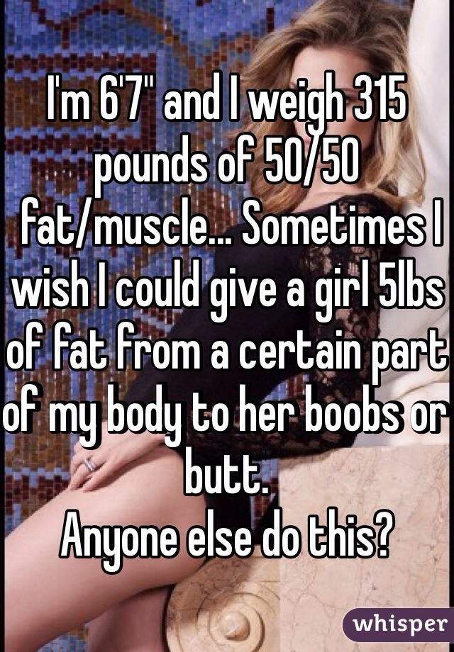 I'm 6'7" and I weigh 315 pounds of 50/50
 fat/muscle... Sometimes I wish I could give a girl 5lbs of fat from a certain part of my body to her boobs or butt. 
Anyone else do this? 