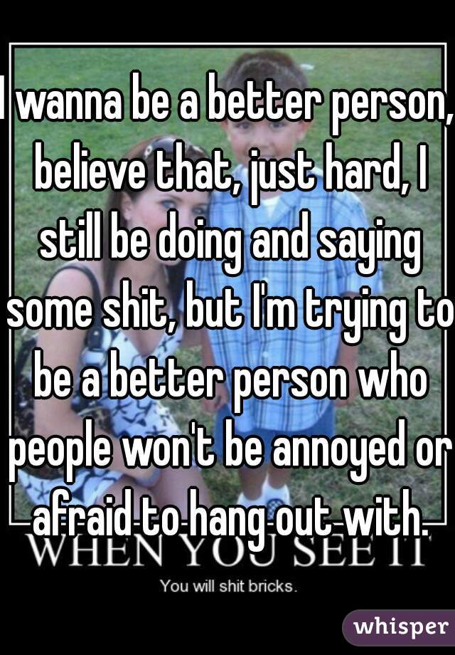 I wanna be a better person, believe that, just hard, I still be doing and saying some shit, but I'm trying to be a better person who people won't be annoyed or afraid to hang out with.