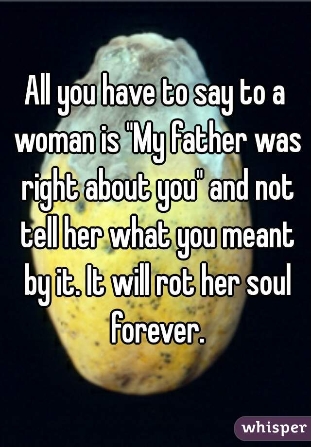 All you have to say to a woman is "My father was right about you" and not tell her what you meant by it. It will rot her soul forever.