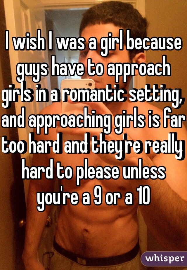 I wish I was a girl because guys have to approach girls in a romantic setting, and approaching girls is far too hard and they're really hard to please unless you're a 9 or a 10