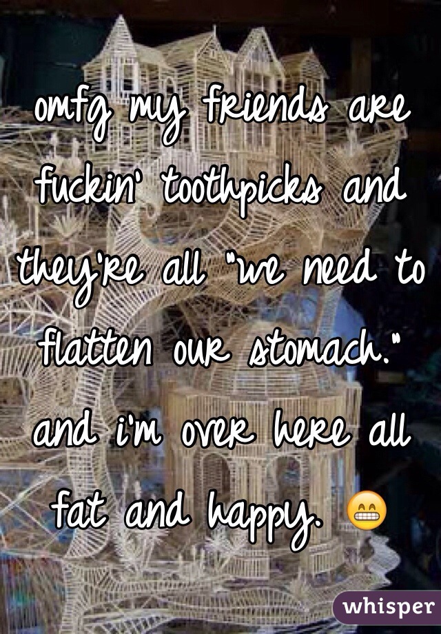 omfg my friends are fuckin' toothpicks and they're all "we need to flatten our stomach." and i'm over here all fat and happy. 😁