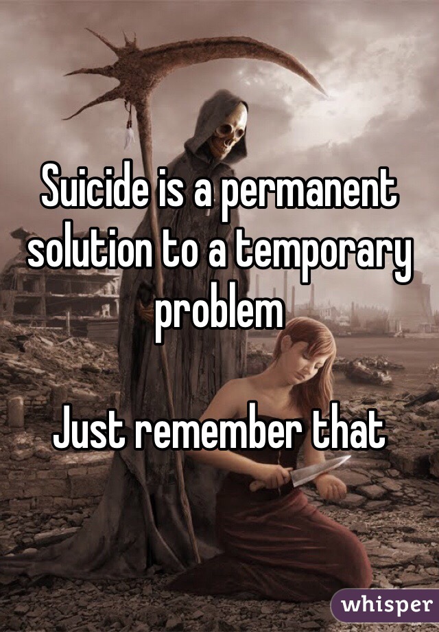 Suicide is a permanent solution to a temporary problem 

Just remember that