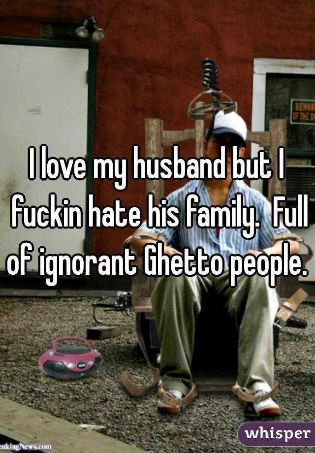 I love my husband but I fuckin hate his family.  Full of ignorant Ghetto people. 