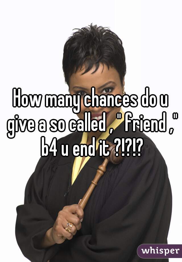 How many chances do u give a so called , " friend ," b4 u end it ?!?!?