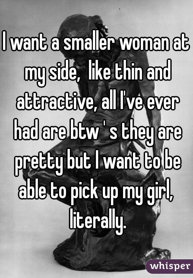 I want a smaller woman at my side,  like thin and attractive, all I've ever had are btw ' s they are pretty but I want to be able to pick up my girl,  literally.