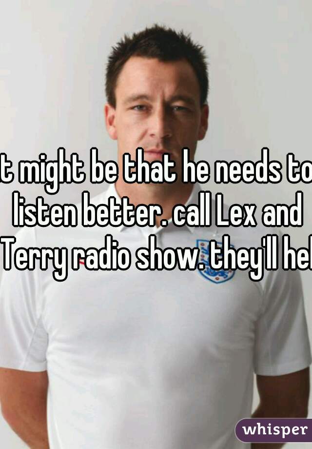 it might be that he needs to listen better. call Lex and Terry radio show. they'll help