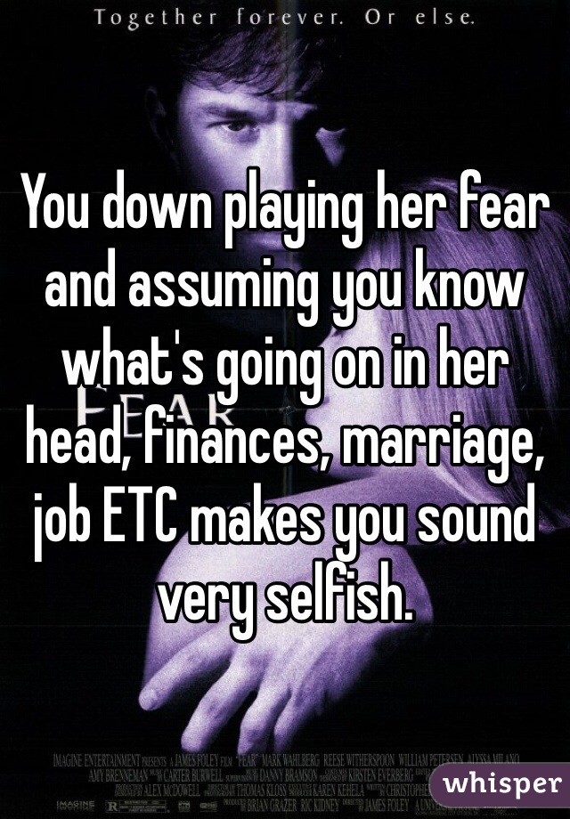 You down playing her fear and assuming you know what's going on in her head, finances, marriage, job ETC makes you sound very selfish.