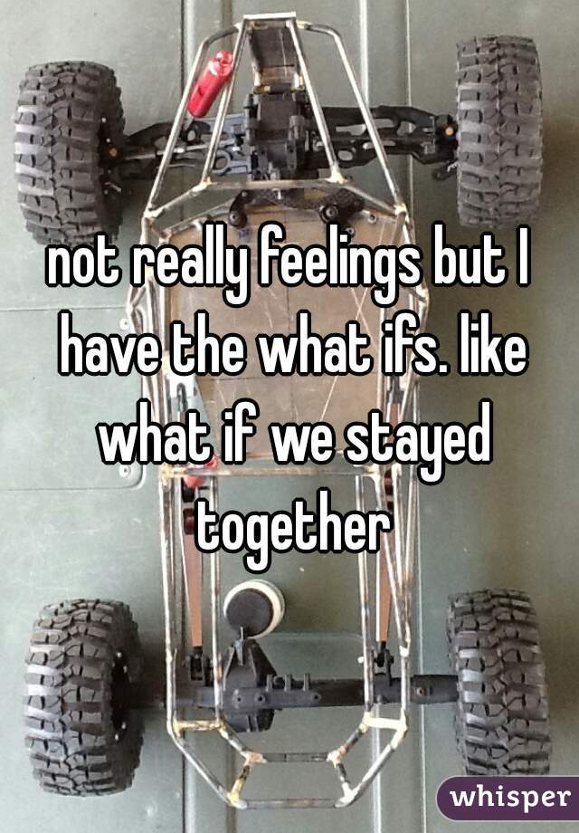 not really feelings but I have the what ifs. like what if we stayed together