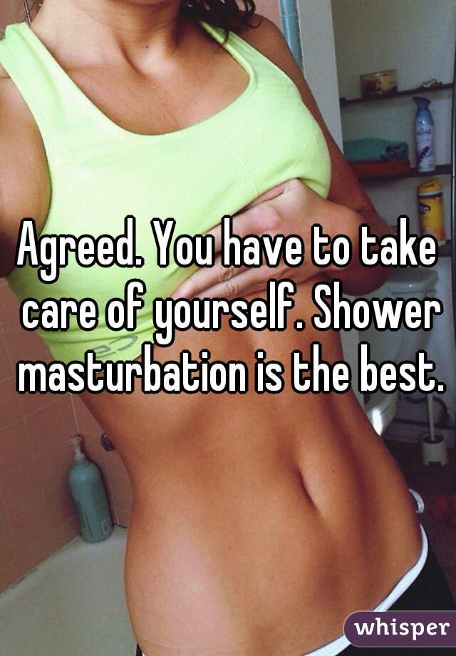 Agreed. You have to take care of yourself. Shower masturbation is the best.