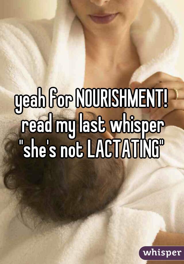 yeah for NOURISHMENT! read my last whisper "she's not LACTATING" 