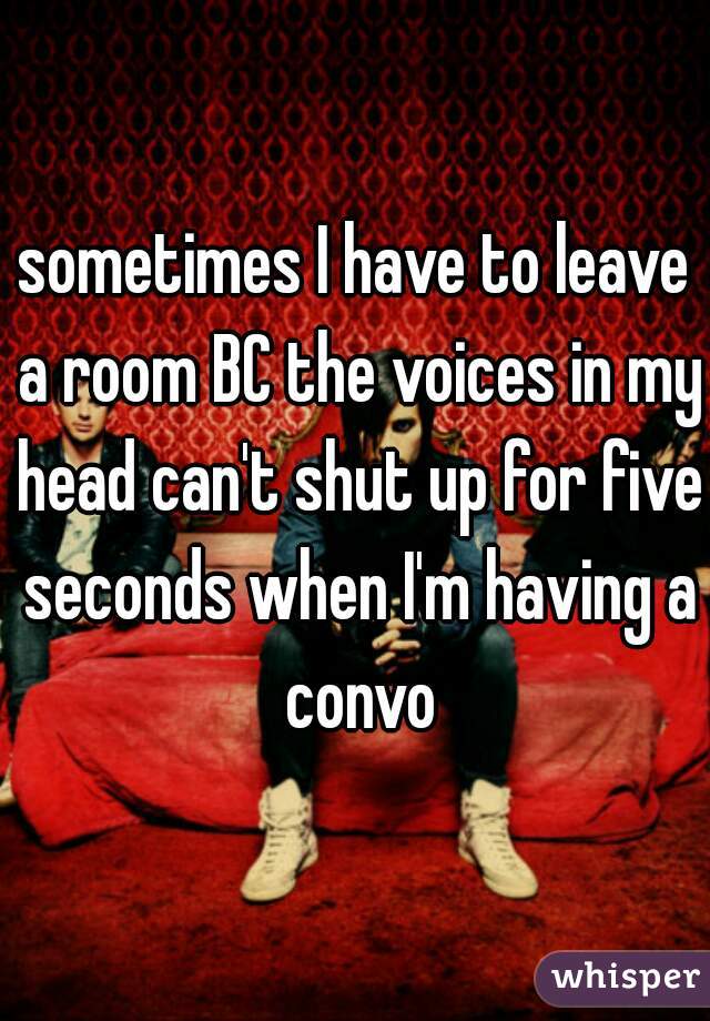 sometimes I have to leave a room BC the voices in my head can't shut up for five seconds when I'm having a convo