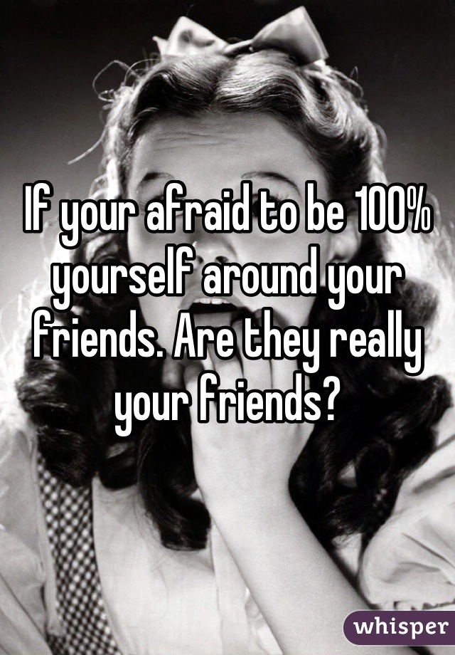 If your afraid to be 100% yourself around your friends. Are they really your friends?
