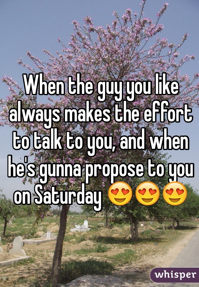 When the guy you like always makes the effort to talk to you, and when he's gunna propose to you on Saturday 😍😍😍