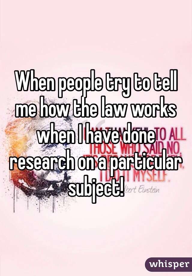 When people try to tell me how the law works when I have done research on a particular subject!