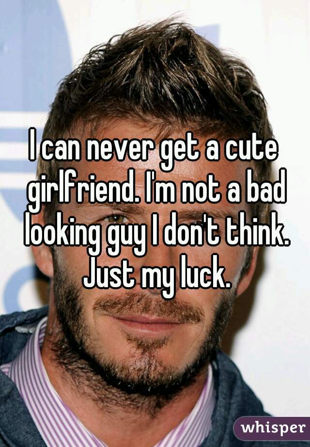 I can never get a cute girlfriend. I'm not a bad looking guy I don't think. Just my luck.