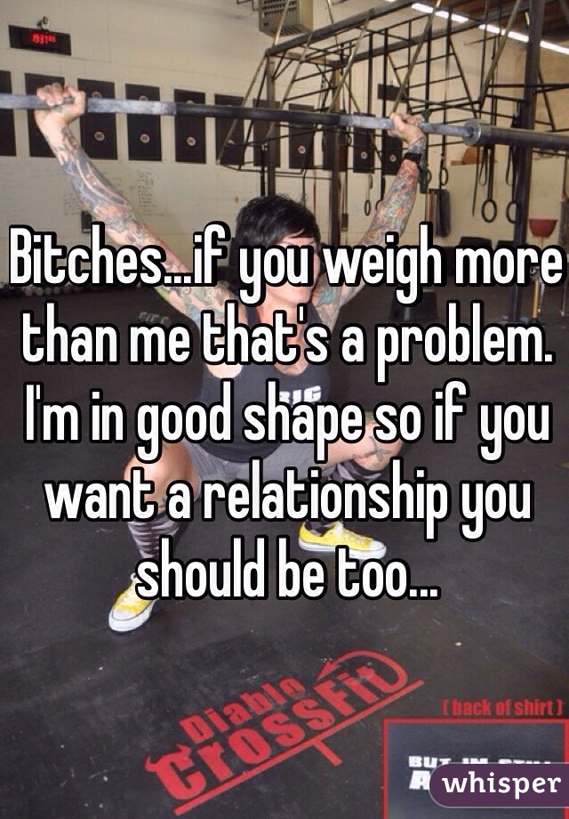 Bitches...if you weigh more than me that's a problem. I'm in good shape so if you want a relationship you should be too... 