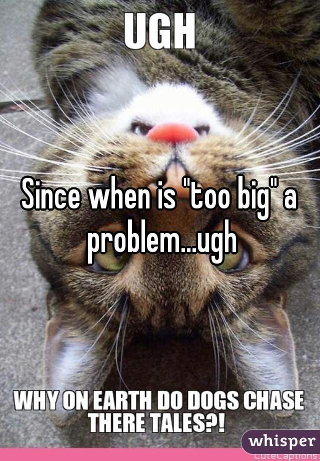 Since when is "too big" a problem...ugh